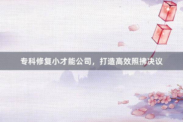 专科修复小才能公司，打造高效照拂决议