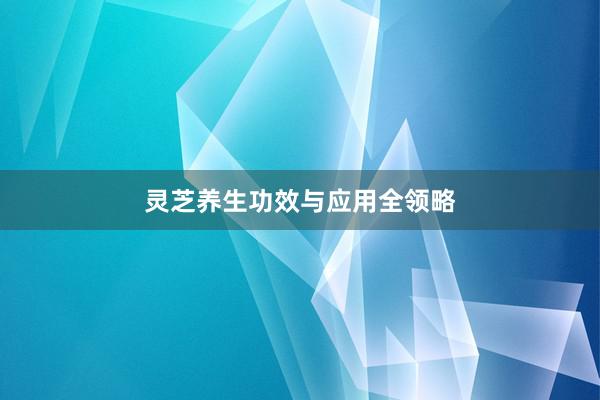 灵芝养生功效与应用全领略